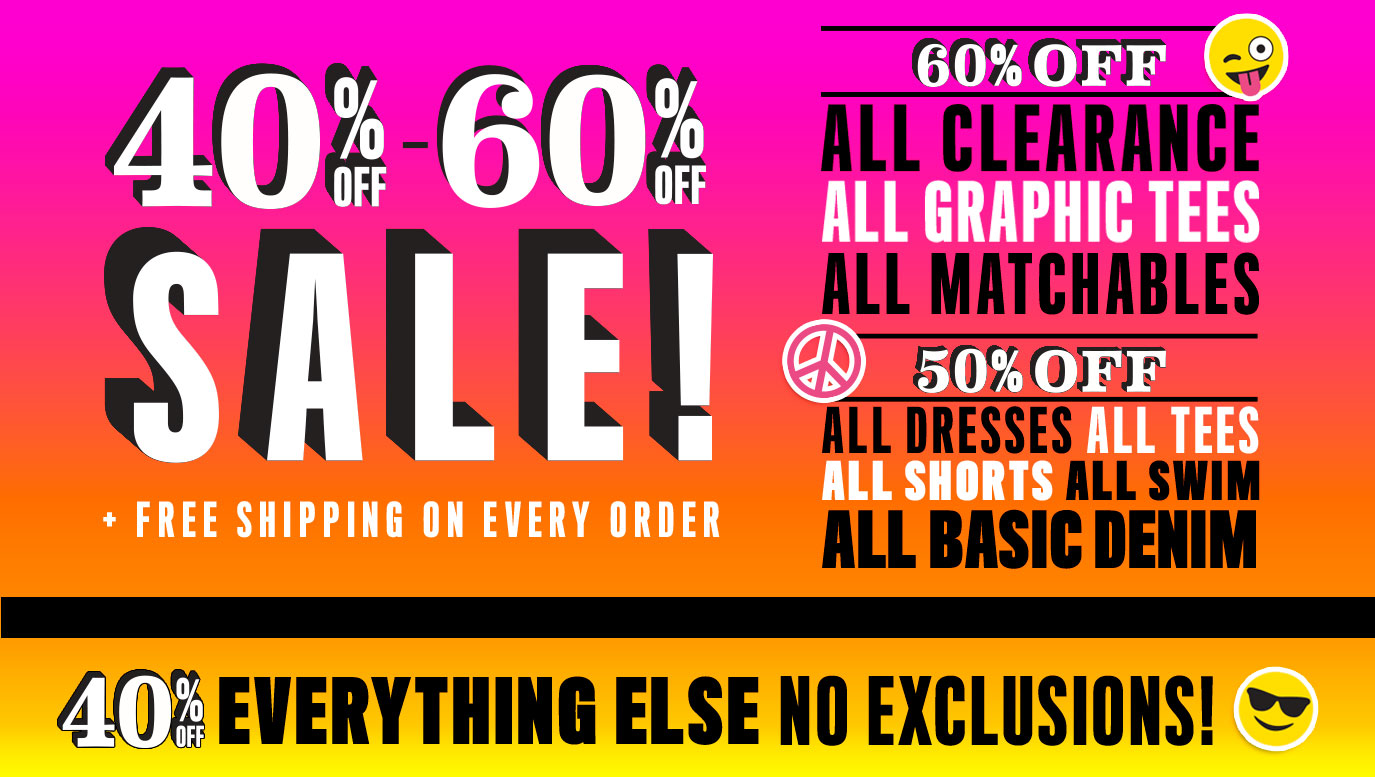 40% off to 60% off Sale! Plus Free Shipping on Every Order | 60% Off All Clearance, All Graphic Tees, All Matchables | 50% Off All Dresses, All Tees, All Shorts, All Swim, All Basic Denim | 40% Off Everything Else. No Exclusions