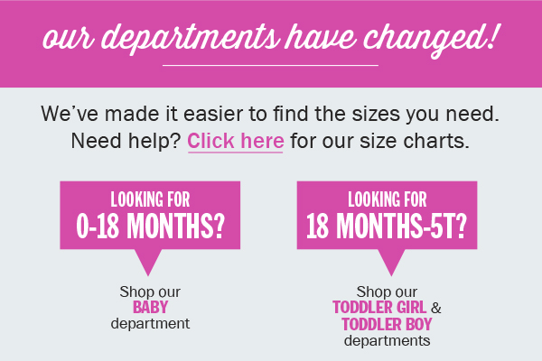 Our departments have changed! We've made it easier to find the sizes you need. Need help? Click here for our size charts. Looking for 0-18 months? Shop our baby department. Looking for 18 months-5t? Shop our toddler girl and toddler boy departments.