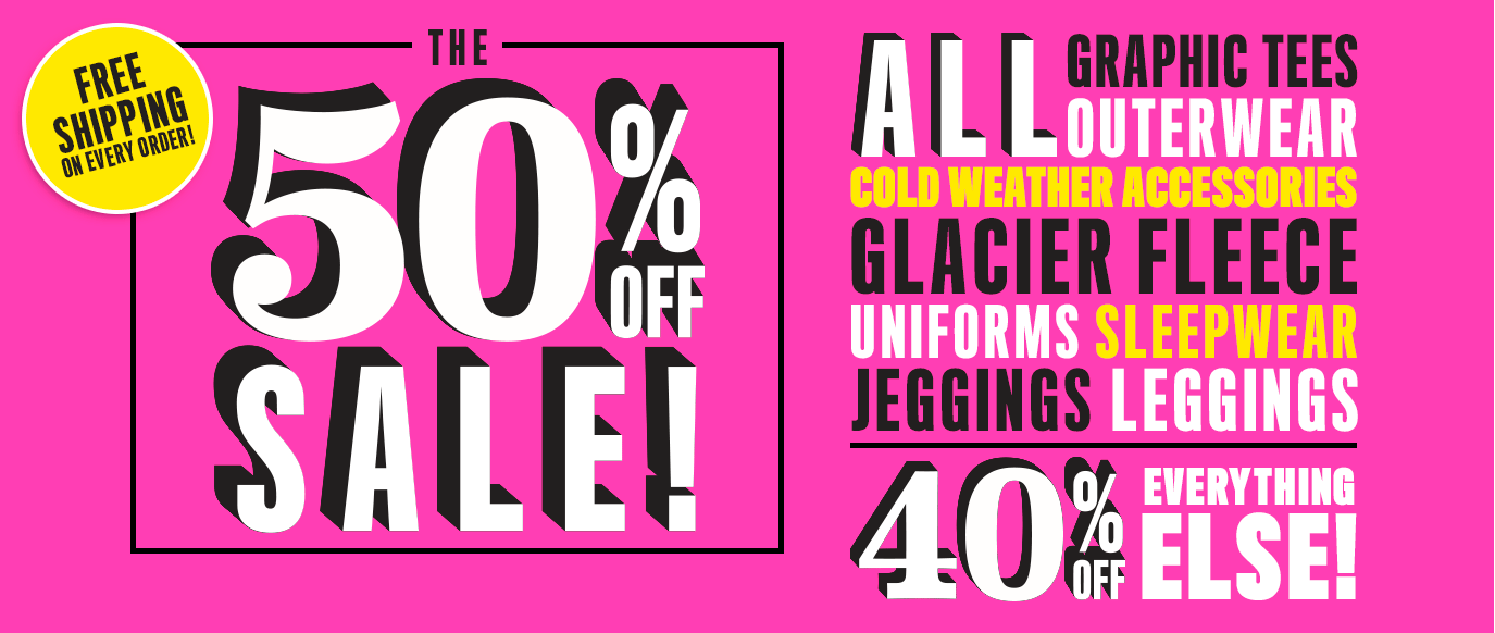 Free Shipping on Every Order! | The 50% Off Sale! All Graphic Tees, Outerwear, Cold WEather Accessories, Glacier Fleece, Uniforms, Sleepwear, Jeggins, Leggings. | 40% Off Everything Else!